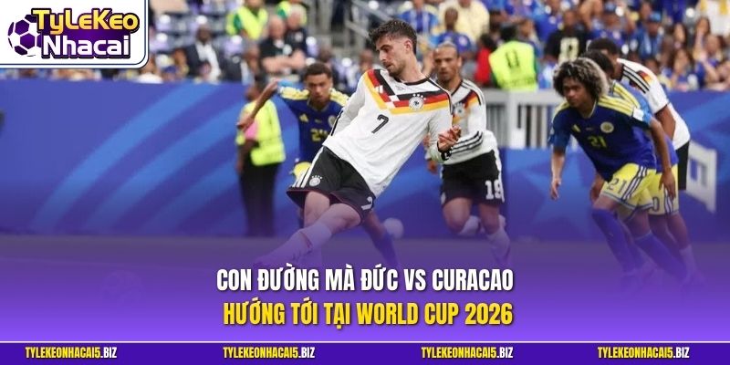 Con đường mà Đức vs Curacao hướng tới tại World Cup 2026