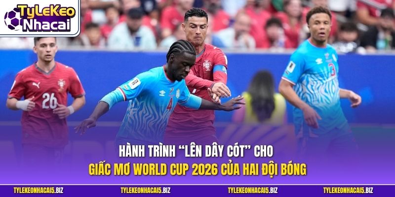 Hành trình “lên dây cót” cho giấc mơ World Cup 2026 của hai đội bóng